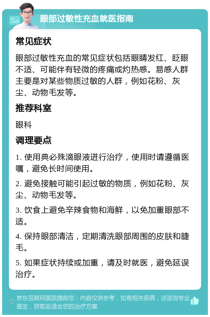 眼部过敏性充血就医指南 常见症状 眼部过敏性充血的常见症状包括眼睛发红、眨眼不适、可能伴有轻微的疼痛或灼热感。易感人群主要是对某些物质过敏的人群，例如花粉、灰尘、动物毛发等。 推荐科室 眼科 调理要点 1. 使用典必殊滴眼液进行治疗，使用时请遵循医嘱，避免长时间使用。 2. 避免接触可能引起过敏的物质，例如花粉、灰尘、动物毛发等。 3. 饮食上避免辛辣食物和海鲜，以免加重眼部不适。 4. 保持眼部清洁，定期清洗眼部周围的皮肤和睫毛。 5. 如果症状持续或加重，请及时就医，避免延误治疗。