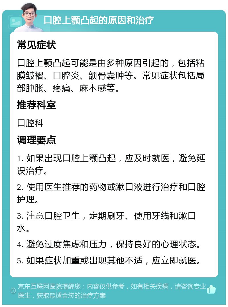 口腔上颚凸起的原因和治疗 常见症状 口腔上颚凸起可能是由多种原因引起的，包括粘膜皱褶、口腔炎、颌骨囊肿等。常见症状包括局部肿胀、疼痛、麻木感等。 推荐科室 口腔科 调理要点 1. 如果出现口腔上颚凸起，应及时就医，避免延误治疗。 2. 使用医生推荐的药物或漱口液进行治疗和口腔护理。 3. 注意口腔卫生，定期刷牙、使用牙线和漱口水。 4. 避免过度焦虑和压力，保持良好的心理状态。 5. 如果症状加重或出现其他不适，应立即就医。