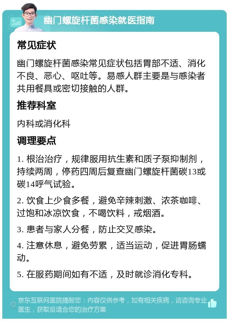 幽门螺旋杆菌感染就医指南 常见症状 幽门螺旋杆菌感染常见症状包括胃部不适、消化不良、恶心、呕吐等。易感人群主要是与感染者共用餐具或密切接触的人群。 推荐科室 内科或消化科 调理要点 1. 根治治疗，规律服用抗生素和质子泵抑制剂，持续两周，停药四周后复查幽门螺旋杆菌碳13或碳14呼气试验。 2. 饮食上少食多餐，避免辛辣刺激、浓茶咖啡、过饱和冰凉饮食，不喝饮料，戒烟酒。 3. 患者与家人分餐，防止交叉感染。 4. 注意休息，避免劳累，适当运动，促进胃肠蠕动。 5. 在服药期间如有不适，及时就诊消化专科。