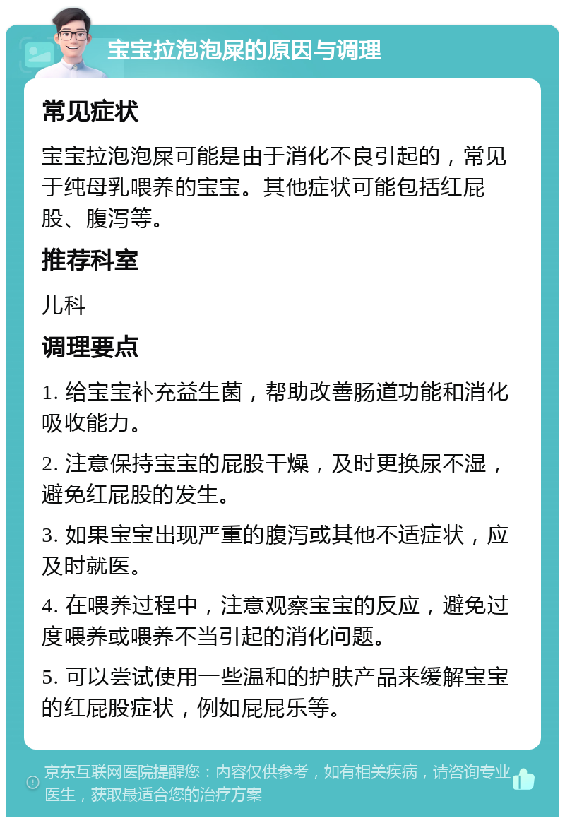 宝宝拉泡泡屎的原因与调理 常见症状 宝宝拉泡泡屎可能是由于消化不良引起的，常见于纯母乳喂养的宝宝。其他症状可能包括红屁股、腹泻等。 推荐科室 儿科 调理要点 1. 给宝宝补充益生菌，帮助改善肠道功能和消化吸收能力。 2. 注意保持宝宝的屁股干燥，及时更换尿不湿，避免红屁股的发生。 3. 如果宝宝出现严重的腹泻或其他不适症状，应及时就医。 4. 在喂养过程中，注意观察宝宝的反应，避免过度喂养或喂养不当引起的消化问题。 5. 可以尝试使用一些温和的护肤产品来缓解宝宝的红屁股症状，例如屁屁乐等。