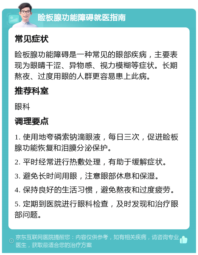 睑板腺功能障碍就医指南 常见症状 睑板腺功能障碍是一种常见的眼部疾病，主要表现为眼睛干涩、异物感、视力模糊等症状。长期熬夜、过度用眼的人群更容易患上此病。 推荐科室 眼科 调理要点 1. 使用地夸磷索钠滴眼液，每日三次，促进睑板腺功能恢复和泪膜分泌保护。 2. 平时经常进行热敷处理，有助于缓解症状。 3. 避免长时间用眼，注意眼部休息和保湿。 4. 保持良好的生活习惯，避免熬夜和过度疲劳。 5. 定期到医院进行眼科检查，及时发现和治疗眼部问题。