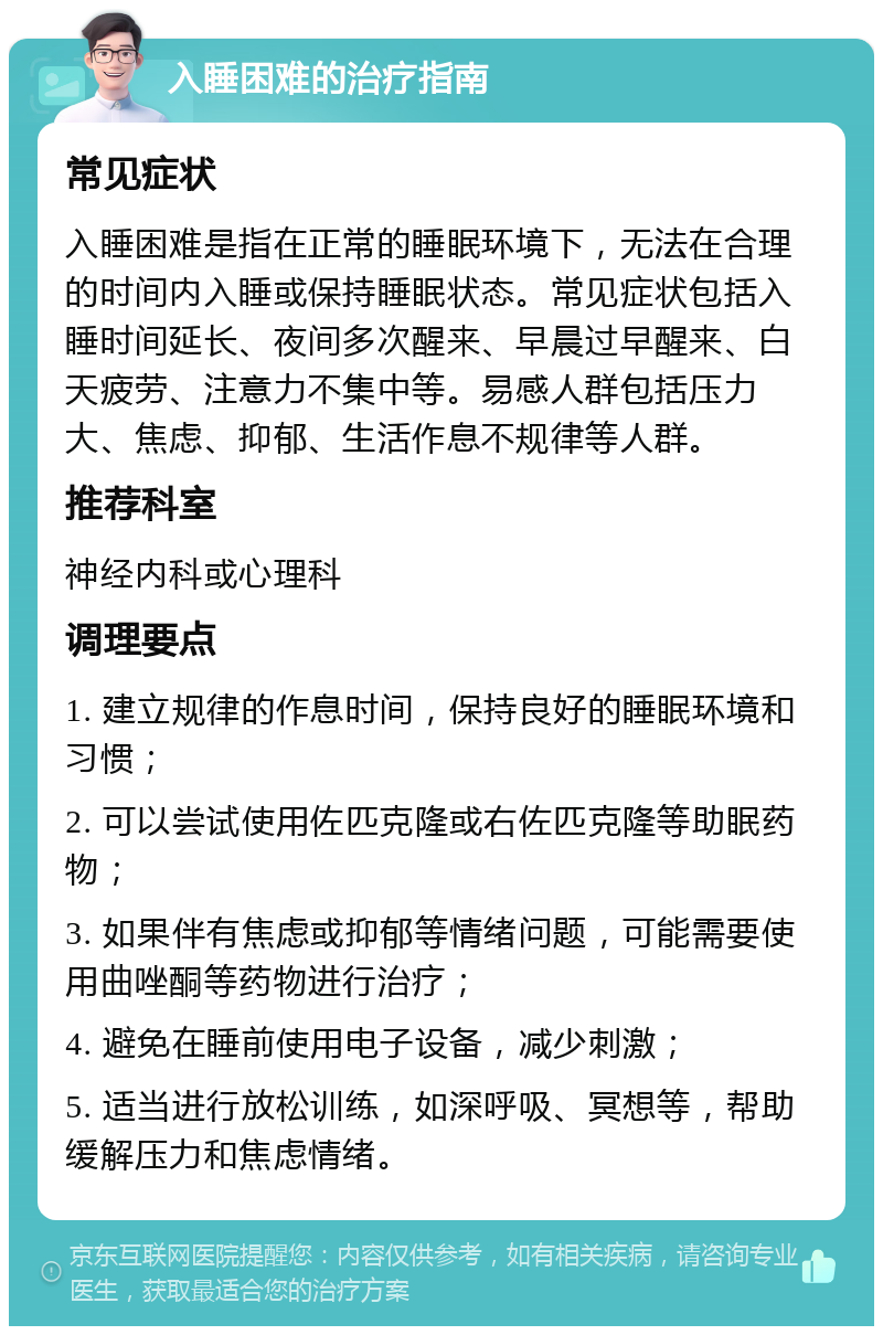 入睡困难的治疗指南 常见症状 入睡困难是指在正常的睡眠环境下，无法在合理的时间内入睡或保持睡眠状态。常见症状包括入睡时间延长、夜间多次醒来、早晨过早醒来、白天疲劳、注意力不集中等。易感人群包括压力大、焦虑、抑郁、生活作息不规律等人群。 推荐科室 神经内科或心理科 调理要点 1. 建立规律的作息时间，保持良好的睡眠环境和习惯； 2. 可以尝试使用佐匹克隆或右佐匹克隆等助眠药物； 3. 如果伴有焦虑或抑郁等情绪问题，可能需要使用曲唑酮等药物进行治疗； 4. 避免在睡前使用电子设备，减少刺激； 5. 适当进行放松训练，如深呼吸、冥想等，帮助缓解压力和焦虑情绪。