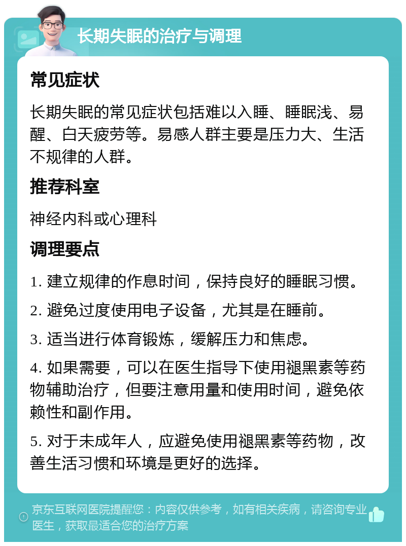 长期失眠的治疗与调理 常见症状 长期失眠的常见症状包括难以入睡、睡眠浅、易醒、白天疲劳等。易感人群主要是压力大、生活不规律的人群。 推荐科室 神经内科或心理科 调理要点 1. 建立规律的作息时间，保持良好的睡眠习惯。 2. 避免过度使用电子设备，尤其是在睡前。 3. 适当进行体育锻炼，缓解压力和焦虑。 4. 如果需要，可以在医生指导下使用褪黑素等药物辅助治疗，但要注意用量和使用时间，避免依赖性和副作用。 5. 对于未成年人，应避免使用褪黑素等药物，改善生活习惯和环境是更好的选择。