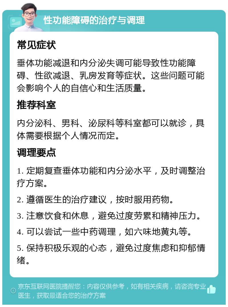 性功能障碍的治疗与调理 常见症状 垂体功能减退和内分泌失调可能导致性功能障碍、性欲减退、乳房发育等症状。这些问题可能会影响个人的自信心和生活质量。 推荐科室 内分泌科、男科、泌尿科等科室都可以就诊，具体需要根据个人情况而定。 调理要点 1. 定期复查垂体功能和内分泌水平，及时调整治疗方案。 2. 遵循医生的治疗建议，按时服用药物。 3. 注意饮食和休息，避免过度劳累和精神压力。 4. 可以尝试一些中药调理，如六味地黄丸等。 5. 保持积极乐观的心态，避免过度焦虑和抑郁情绪。