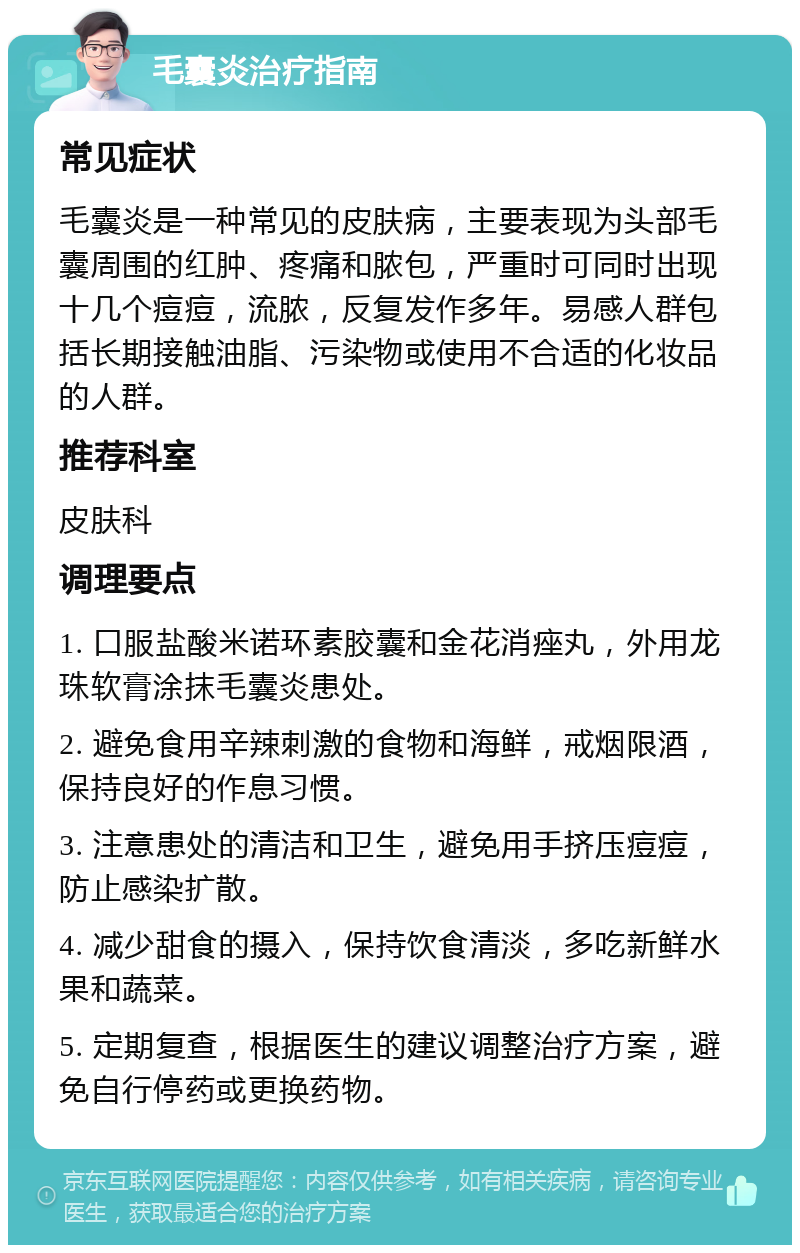 毛囊炎治疗指南 常见症状 毛囊炎是一种常见的皮肤病，主要表现为头部毛囊周围的红肿、疼痛和脓包，严重时可同时出现十几个痘痘，流脓，反复发作多年。易感人群包括长期接触油脂、污染物或使用不合适的化妆品的人群。 推荐科室 皮肤科 调理要点 1. 口服盐酸米诺环素胶囊和金花消痤丸，外用龙珠软膏涂抹毛囊炎患处。 2. 避免食用辛辣刺激的食物和海鲜，戒烟限酒，保持良好的作息习惯。 3. 注意患处的清洁和卫生，避免用手挤压痘痘，防止感染扩散。 4. 减少甜食的摄入，保持饮食清淡，多吃新鲜水果和蔬菜。 5. 定期复查，根据医生的建议调整治疗方案，避免自行停药或更换药物。