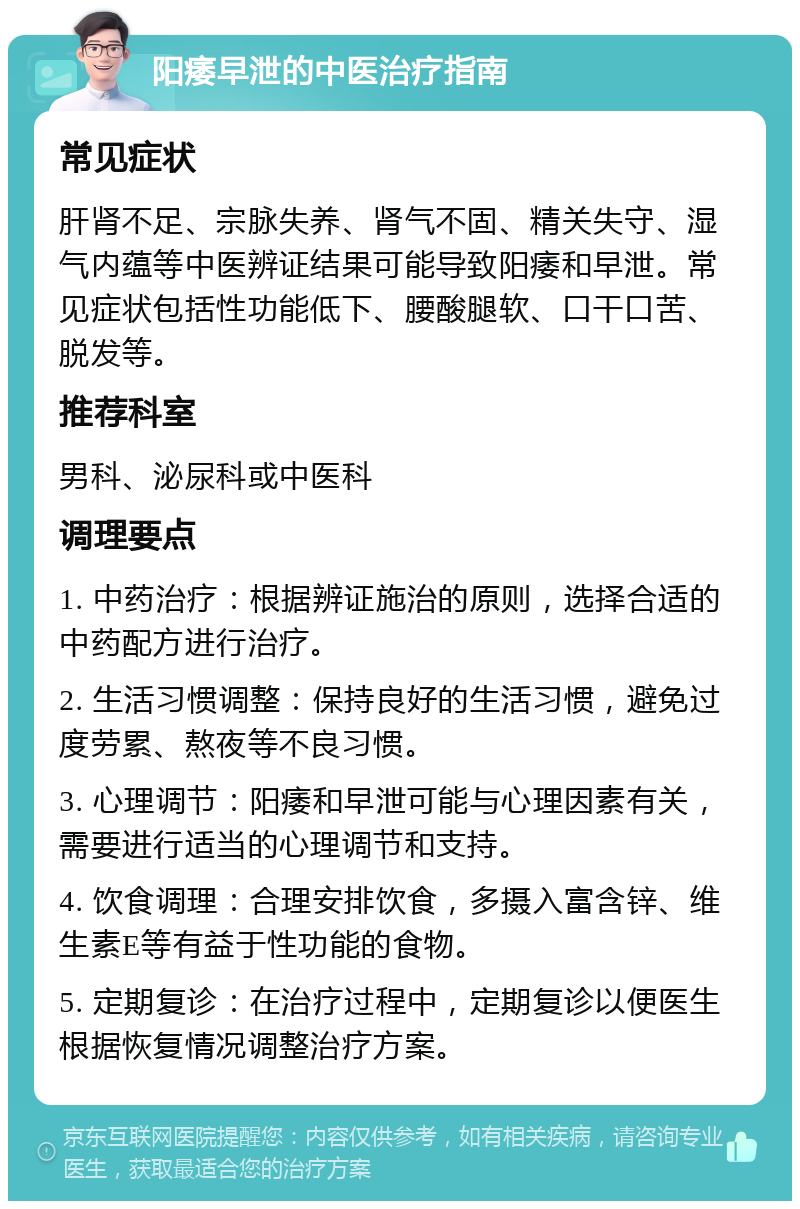 阳痿早泄的中医治疗指南 常见症状 肝肾不足、宗脉失养、肾气不固、精关失守、湿气内蕴等中医辨证结果可能导致阳痿和早泄。常见症状包括性功能低下、腰酸腿软、口干口苦、脱发等。 推荐科室 男科、泌尿科或中医科 调理要点 1. 中药治疗：根据辨证施治的原则，选择合适的中药配方进行治疗。 2. 生活习惯调整：保持良好的生活习惯，避免过度劳累、熬夜等不良习惯。 3. 心理调节：阳痿和早泄可能与心理因素有关，需要进行适当的心理调节和支持。 4. 饮食调理：合理安排饮食，多摄入富含锌、维生素E等有益于性功能的食物。 5. 定期复诊：在治疗过程中，定期复诊以便医生根据恢复情况调整治疗方案。