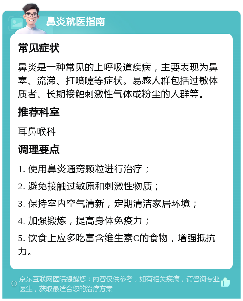 鼻炎就医指南 常见症状 鼻炎是一种常见的上呼吸道疾病，主要表现为鼻塞、流涕、打喷嚏等症状。易感人群包括过敏体质者、长期接触刺激性气体或粉尘的人群等。 推荐科室 耳鼻喉科 调理要点 1. 使用鼻炎通窍颗粒进行治疗； 2. 避免接触过敏原和刺激性物质； 3. 保持室内空气清新，定期清洁家居环境； 4. 加强锻炼，提高身体免疫力； 5. 饮食上应多吃富含维生素C的食物，增强抵抗力。