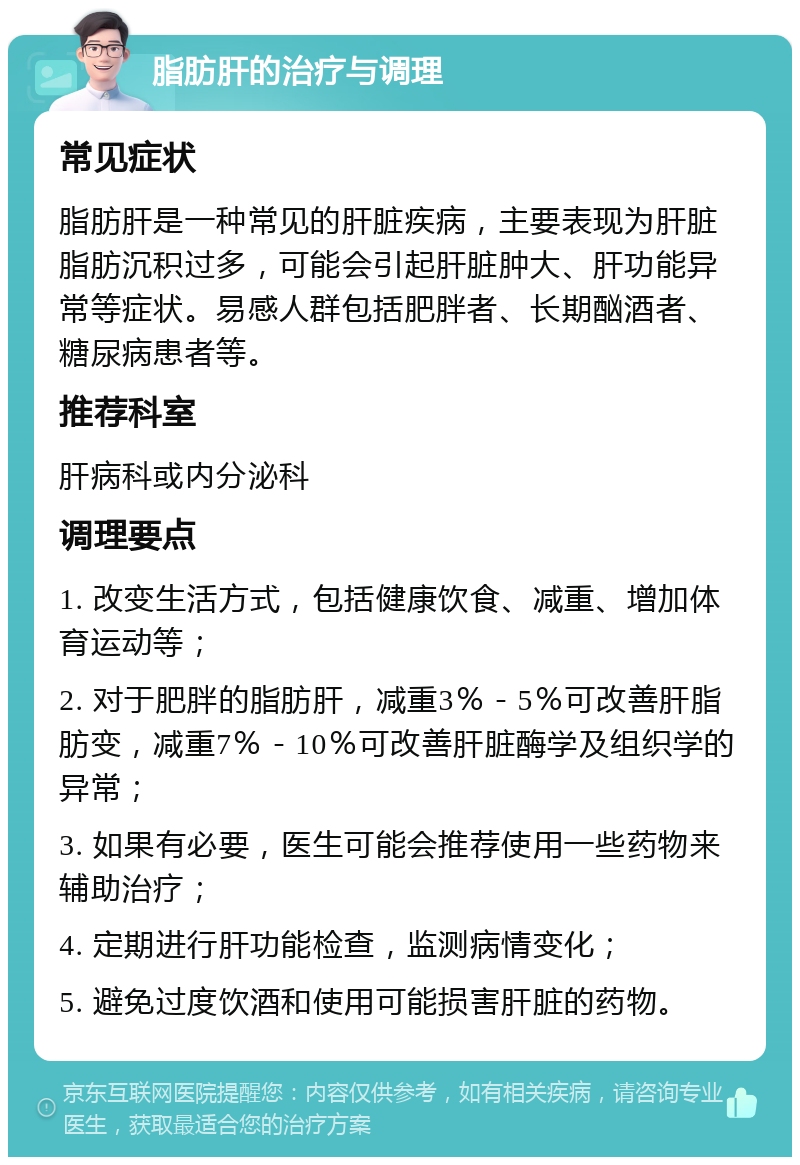 脂肪肝的治疗与调理 常见症状 脂肪肝是一种常见的肝脏疾病，主要表现为肝脏脂肪沉积过多，可能会引起肝脏肿大、肝功能异常等症状。易感人群包括肥胖者、长期酗酒者、糖尿病患者等。 推荐科室 肝病科或内分泌科 调理要点 1. 改变生活方式，包括健康饮食、减重、增加体育运动等； 2. 对于肥胖的脂肪肝，减重3％－5％可改善肝脂肪变，减重7％－10％可改善肝脏酶学及组织学的异常； 3. 如果有必要，医生可能会推荐使用一些药物来辅助治疗； 4. 定期进行肝功能检查，监测病情变化； 5. 避免过度饮酒和使用可能损害肝脏的药物。