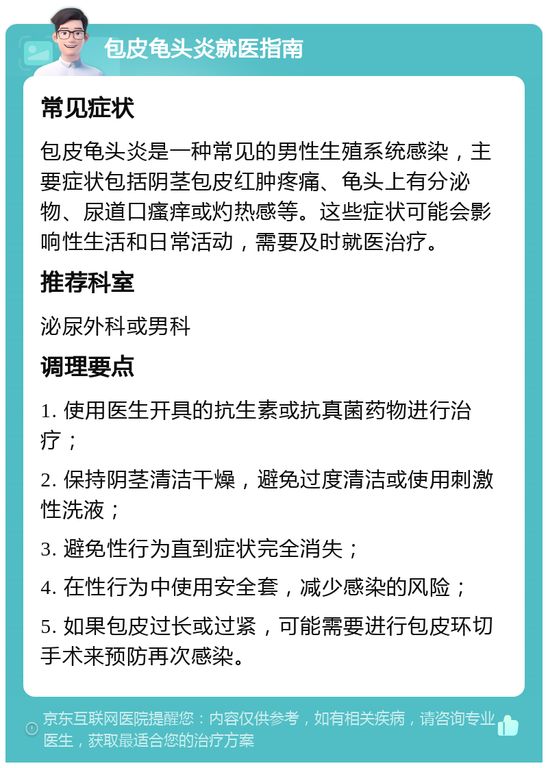 包皮龟头炎就医指南 常见症状 包皮龟头炎是一种常见的男性生殖系统感染，主要症状包括阴茎包皮红肿疼痛、龟头上有分泌物、尿道口瘙痒或灼热感等。这些症状可能会影响性生活和日常活动，需要及时就医治疗。 推荐科室 泌尿外科或男科 调理要点 1. 使用医生开具的抗生素或抗真菌药物进行治疗； 2. 保持阴茎清洁干燥，避免过度清洁或使用刺激性洗液； 3. 避免性行为直到症状完全消失； 4. 在性行为中使用安全套，减少感染的风险； 5. 如果包皮过长或过紧，可能需要进行包皮环切手术来预防再次感染。