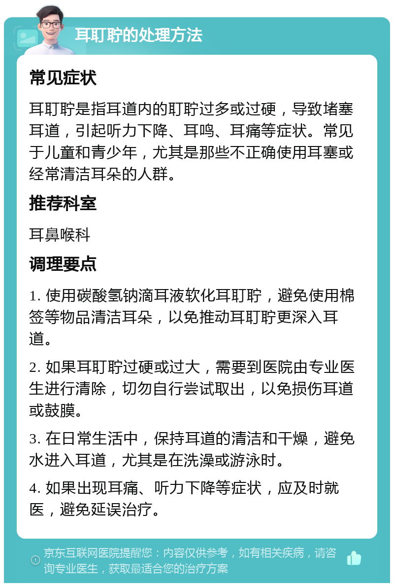 耳耵聍的处理方法 常见症状 耳耵聍是指耳道内的耵聍过多或过硬，导致堵塞耳道，引起听力下降、耳鸣、耳痛等症状。常见于儿童和青少年，尤其是那些不正确使用耳塞或经常清洁耳朵的人群。 推荐科室 耳鼻喉科 调理要点 1. 使用碳酸氢钠滴耳液软化耳耵聍，避免使用棉签等物品清洁耳朵，以免推动耳耵聍更深入耳道。 2. 如果耳耵聍过硬或过大，需要到医院由专业医生进行清除，切勿自行尝试取出，以免损伤耳道或鼓膜。 3. 在日常生活中，保持耳道的清洁和干燥，避免水进入耳道，尤其是在洗澡或游泳时。 4. 如果出现耳痛、听力下降等症状，应及时就医，避免延误治疗。