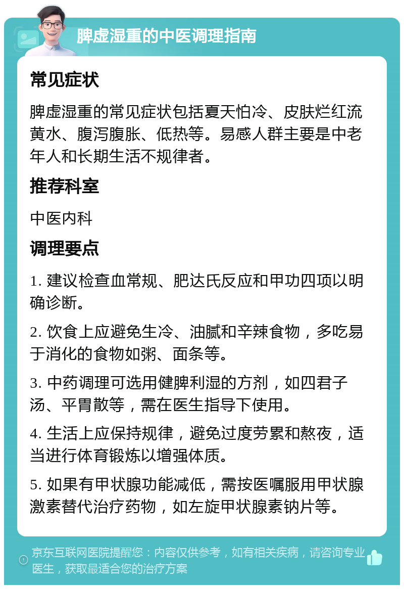 脾虚湿重的中医调理指南 常见症状 脾虚湿重的常见症状包括夏天怕冷、皮肤烂红流黄水、腹泻腹胀、低热等。易感人群主要是中老年人和长期生活不规律者。 推荐科室 中医内科 调理要点 1. 建议检查血常规、肥达氏反应和甲功四项以明确诊断。 2. 饮食上应避免生冷、油腻和辛辣食物，多吃易于消化的食物如粥、面条等。 3. 中药调理可选用健脾利湿的方剂，如四君子汤、平胃散等，需在医生指导下使用。 4. 生活上应保持规律，避免过度劳累和熬夜，适当进行体育锻炼以增强体质。 5. 如果有甲状腺功能减低，需按医嘱服用甲状腺激素替代治疗药物，如左旋甲状腺素钠片等。