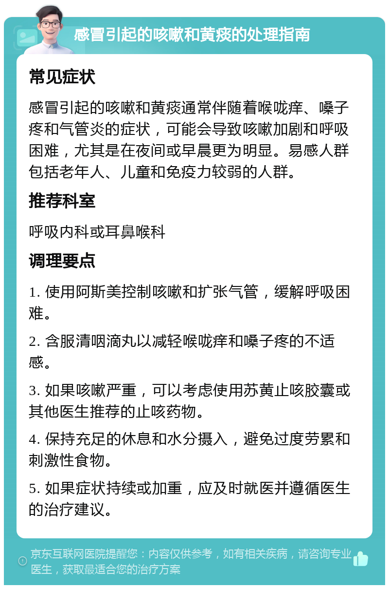 感冒引起的咳嗽和黄痰的处理指南 常见症状 感冒引起的咳嗽和黄痰通常伴随着喉咙痒、嗓子疼和气管炎的症状，可能会导致咳嗽加剧和呼吸困难，尤其是在夜间或早晨更为明显。易感人群包括老年人、儿童和免疫力较弱的人群。 推荐科室 呼吸内科或耳鼻喉科 调理要点 1. 使用阿斯美控制咳嗽和扩张气管，缓解呼吸困难。 2. 含服清咽滴丸以减轻喉咙痒和嗓子疼的不适感。 3. 如果咳嗽严重，可以考虑使用苏黄止咳胶囊或其他医生推荐的止咳药物。 4. 保持充足的休息和水分摄入，避免过度劳累和刺激性食物。 5. 如果症状持续或加重，应及时就医并遵循医生的治疗建议。