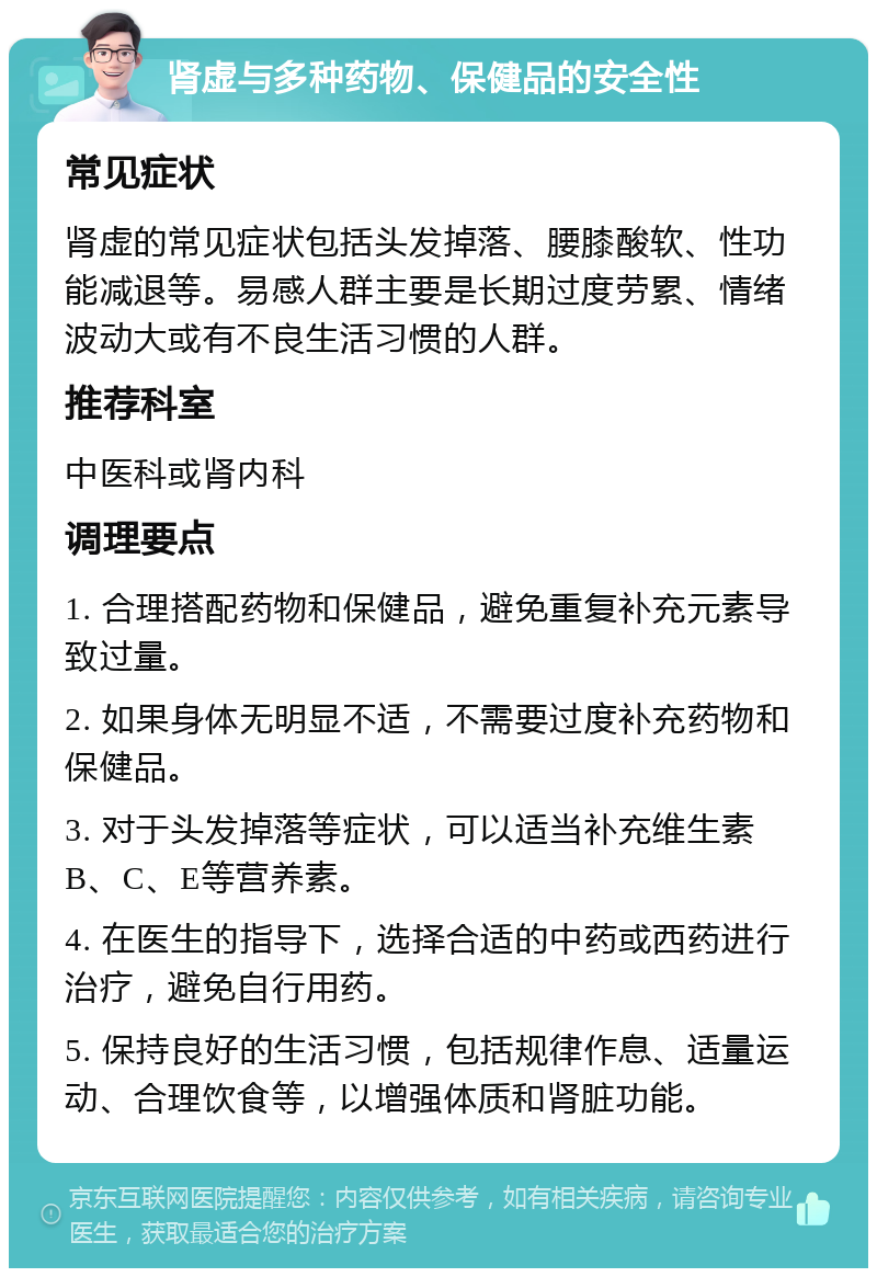 肾虚与多种药物、保健品的安全性 常见症状 肾虚的常见症状包括头发掉落、腰膝酸软、性功能减退等。易感人群主要是长期过度劳累、情绪波动大或有不良生活习惯的人群。 推荐科室 中医科或肾内科 调理要点 1. 合理搭配药物和保健品，避免重复补充元素导致过量。 2. 如果身体无明显不适，不需要过度补充药物和保健品。 3. 对于头发掉落等症状，可以适当补充维生素B、C、E等营养素。 4. 在医生的指导下，选择合适的中药或西药进行治疗，避免自行用药。 5. 保持良好的生活习惯，包括规律作息、适量运动、合理饮食等，以增强体质和肾脏功能。