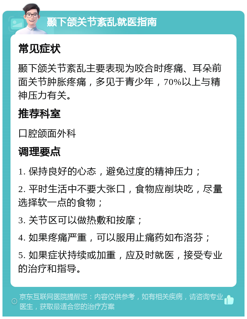 颞下颌关节紊乱就医指南 常见症状 颞下颌关节紊乱主要表现为咬合时疼痛、耳朵前面关节肿胀疼痛，多见于青少年，70%以上与精神压力有关。 推荐科室 口腔颌面外科 调理要点 1. 保持良好的心态，避免过度的精神压力； 2. 平时生活中不要大张口，食物应削块吃，尽量选择软一点的食物； 3. 关节区可以做热敷和按摩； 4. 如果疼痛严重，可以服用止痛药如布洛芬； 5. 如果症状持续或加重，应及时就医，接受专业的治疗和指导。