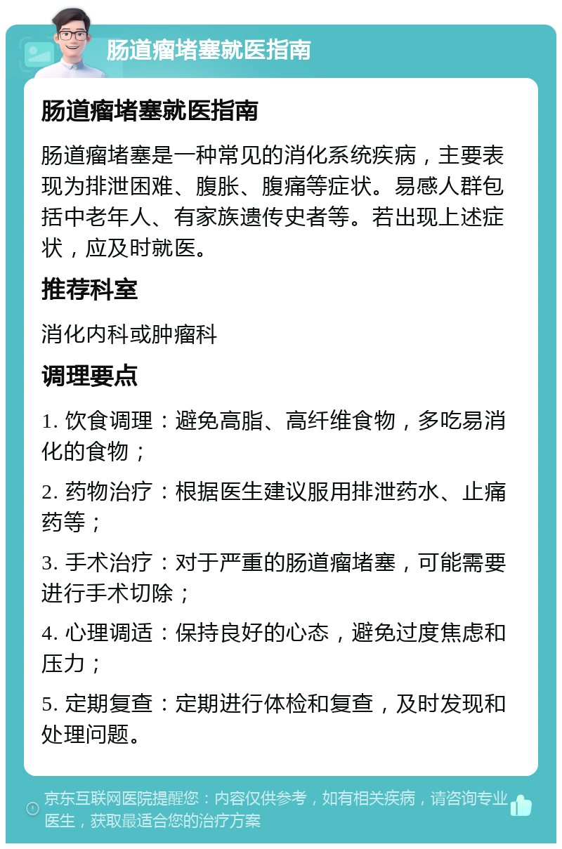 肠道瘤堵塞就医指南 肠道瘤堵塞就医指南 肠道瘤堵塞是一种常见的消化系统疾病，主要表现为排泄困难、腹胀、腹痛等症状。易感人群包括中老年人、有家族遗传史者等。若出现上述症状，应及时就医。 推荐科室 消化内科或肿瘤科 调理要点 1. 饮食调理：避免高脂、高纤维食物，多吃易消化的食物； 2. 药物治疗：根据医生建议服用排泄药水、止痛药等； 3. 手术治疗：对于严重的肠道瘤堵塞，可能需要进行手术切除； 4. 心理调适：保持良好的心态，避免过度焦虑和压力； 5. 定期复查：定期进行体检和复查，及时发现和处理问题。