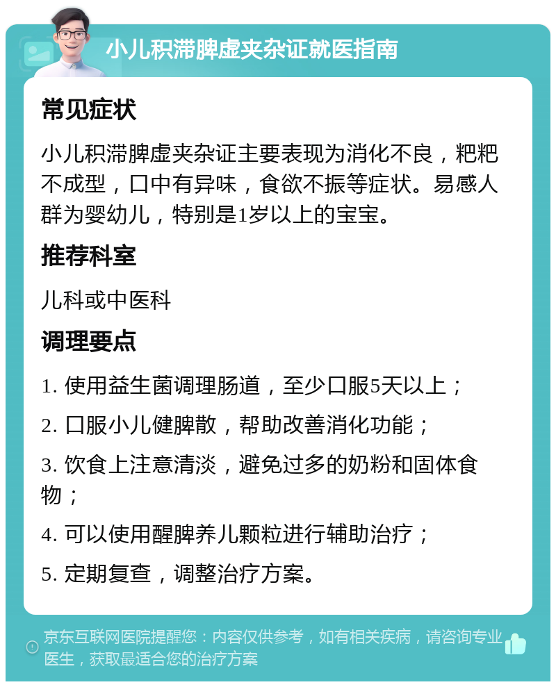 小儿积滞脾虚夹杂证就医指南 常见症状 小儿积滞脾虚夹杂证主要表现为消化不良，粑粑不成型，口中有异味，食欲不振等症状。易感人群为婴幼儿，特别是1岁以上的宝宝。 推荐科室 儿科或中医科 调理要点 1. 使用益生菌调理肠道，至少口服5天以上； 2. 口服小儿健脾散，帮助改善消化功能； 3. 饮食上注意清淡，避免过多的奶粉和固体食物； 4. 可以使用醒脾养儿颗粒进行辅助治疗； 5. 定期复查，调整治疗方案。