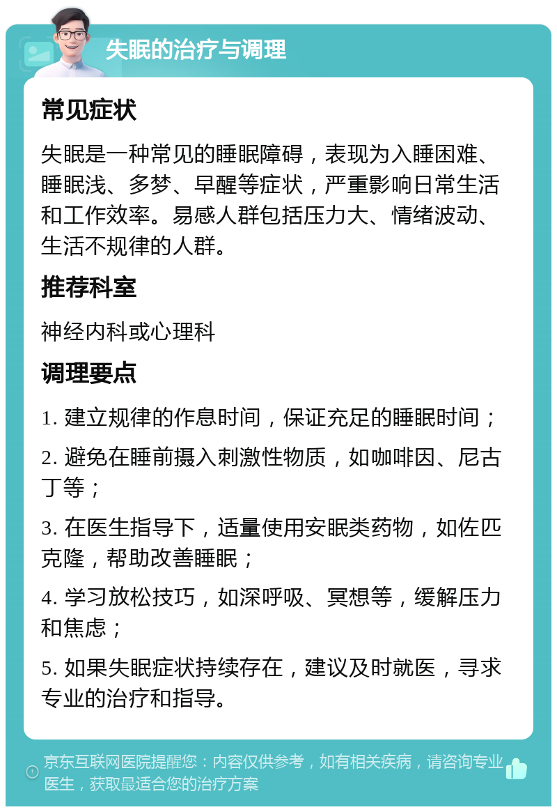 失眠的治疗与调理 常见症状 失眠是一种常见的睡眠障碍，表现为入睡困难、睡眠浅、多梦、早醒等症状，严重影响日常生活和工作效率。易感人群包括压力大、情绪波动、生活不规律的人群。 推荐科室 神经内科或心理科 调理要点 1. 建立规律的作息时间，保证充足的睡眠时间； 2. 避免在睡前摄入刺激性物质，如咖啡因、尼古丁等； 3. 在医生指导下，适量使用安眠类药物，如佐匹克隆，帮助改善睡眠； 4. 学习放松技巧，如深呼吸、冥想等，缓解压力和焦虑； 5. 如果失眠症状持续存在，建议及时就医，寻求专业的治疗和指导。