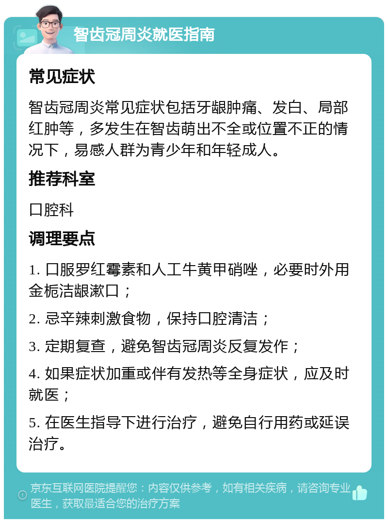 智齿冠周炎就医指南 常见症状 智齿冠周炎常见症状包括牙龈肿痛、发白、局部红肿等，多发生在智齿萌出不全或位置不正的情况下，易感人群为青少年和年轻成人。 推荐科室 口腔科 调理要点 1. 口服罗红霉素和人工牛黄甲硝唑，必要时外用金栀洁龈漱口； 2. 忌辛辣刺激食物，保持口腔清洁； 3. 定期复查，避免智齿冠周炎反复发作； 4. 如果症状加重或伴有发热等全身症状，应及时就医； 5. 在医生指导下进行治疗，避免自行用药或延误治疗。