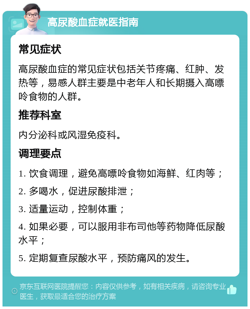 高尿酸血症就医指南 常见症状 高尿酸血症的常见症状包括关节疼痛、红肿、发热等，易感人群主要是中老年人和长期摄入高嘌呤食物的人群。 推荐科室 内分泌科或风湿免疫科。 调理要点 1. 饮食调理，避免高嘌呤食物如海鲜、红肉等； 2. 多喝水，促进尿酸排泄； 3. 适量运动，控制体重； 4. 如果必要，可以服用非布司他等药物降低尿酸水平； 5. 定期复查尿酸水平，预防痛风的发生。