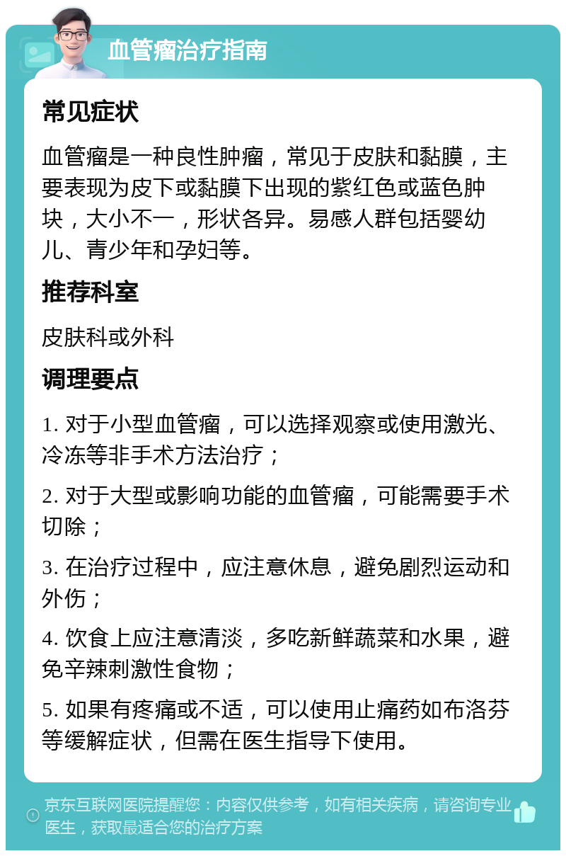 血管瘤治疗指南 常见症状 血管瘤是一种良性肿瘤，常见于皮肤和黏膜，主要表现为皮下或黏膜下出现的紫红色或蓝色肿块，大小不一，形状各异。易感人群包括婴幼儿、青少年和孕妇等。 推荐科室 皮肤科或外科 调理要点 1. 对于小型血管瘤，可以选择观察或使用激光、冷冻等非手术方法治疗； 2. 对于大型或影响功能的血管瘤，可能需要手术切除； 3. 在治疗过程中，应注意休息，避免剧烈运动和外伤； 4. 饮食上应注意清淡，多吃新鲜蔬菜和水果，避免辛辣刺激性食物； 5. 如果有疼痛或不适，可以使用止痛药如布洛芬等缓解症状，但需在医生指导下使用。