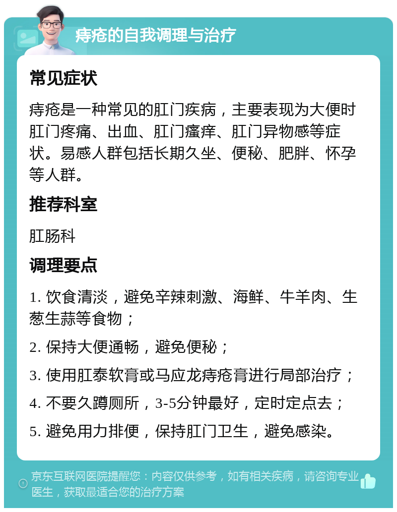 痔疮的自我调理与治疗 常见症状 痔疮是一种常见的肛门疾病，主要表现为大便时肛门疼痛、出血、肛门瘙痒、肛门异物感等症状。易感人群包括长期久坐、便秘、肥胖、怀孕等人群。 推荐科室 肛肠科 调理要点 1. 饮食清淡，避免辛辣刺激、海鲜、牛羊肉、生葱生蒜等食物； 2. 保持大便通畅，避免便秘； 3. 使用肛泰软膏或马应龙痔疮膏进行局部治疗； 4. 不要久蹲厕所，3-5分钟最好，定时定点去； 5. 避免用力排便，保持肛门卫生，避免感染。