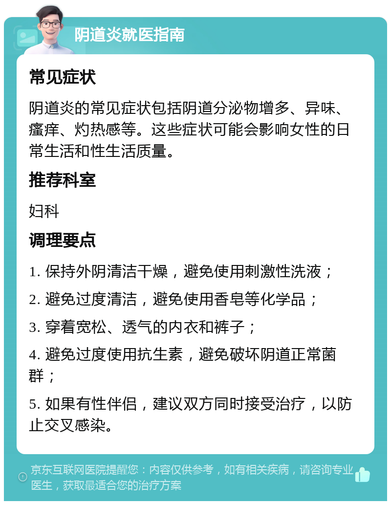 阴道炎就医指南 常见症状 阴道炎的常见症状包括阴道分泌物增多、异味、瘙痒、灼热感等。这些症状可能会影响女性的日常生活和性生活质量。 推荐科室 妇科 调理要点 1. 保持外阴清洁干燥，避免使用刺激性洗液； 2. 避免过度清洁，避免使用香皂等化学品； 3. 穿着宽松、透气的内衣和裤子； 4. 避免过度使用抗生素，避免破坏阴道正常菌群； 5. 如果有性伴侣，建议双方同时接受治疗，以防止交叉感染。