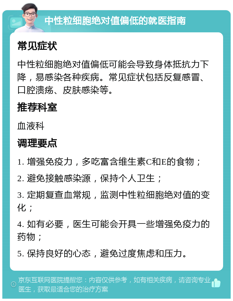 中性粒细胞绝对值偏低的就医指南 常见症状 中性粒细胞绝对值偏低可能会导致身体抵抗力下降，易感染各种疾病。常见症状包括反复感冒、口腔溃疡、皮肤感染等。 推荐科室 血液科 调理要点 1. 增强免疫力，多吃富含维生素C和E的食物； 2. 避免接触感染源，保持个人卫生； 3. 定期复查血常规，监测中性粒细胞绝对值的变化； 4. 如有必要，医生可能会开具一些增强免疫力的药物； 5. 保持良好的心态，避免过度焦虑和压力。