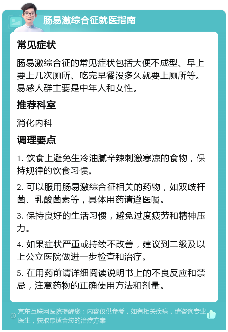 肠易激综合征就医指南 常见症状 肠易激综合征的常见症状包括大便不成型、早上要上几次厕所、吃完早餐没多久就要上厕所等。易感人群主要是中年人和女性。 推荐科室 消化内科 调理要点 1. 饮食上避免生冷油腻辛辣刺激寒凉的食物，保持规律的饮食习惯。 2. 可以服用肠易激综合征相关的药物，如双歧杆菌、乳酸菌素等，具体用药请遵医嘱。 3. 保持良好的生活习惯，避免过度疲劳和精神压力。 4. 如果症状严重或持续不改善，建议到二级及以上公立医院做进一步检查和治疗。 5. 在用药前请详细阅读说明书上的不良反应和禁忌，注意药物的正确使用方法和剂量。