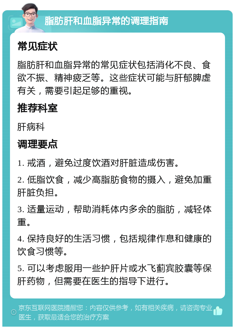 脂肪肝和血脂异常的调理指南 常见症状 脂肪肝和血脂异常的常见症状包括消化不良、食欲不振、精神疲乏等。这些症状可能与肝郁脾虚有关，需要引起足够的重视。 推荐科室 肝病科 调理要点 1. 戒酒，避免过度饮酒对肝脏造成伤害。 2. 低脂饮食，减少高脂肪食物的摄入，避免加重肝脏负担。 3. 适量运动，帮助消耗体内多余的脂肪，减轻体重。 4. 保持良好的生活习惯，包括规律作息和健康的饮食习惯等。 5. 可以考虑服用一些护肝片或水飞蓟宾胶囊等保肝药物，但需要在医生的指导下进行。