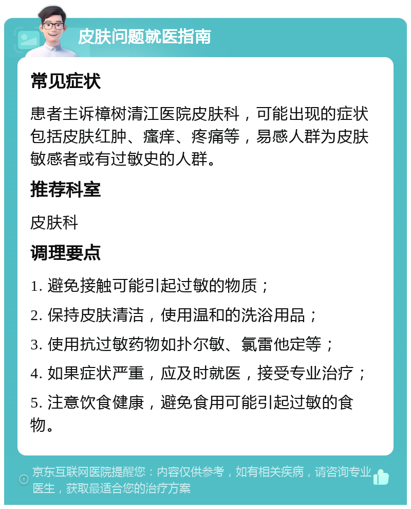 皮肤问题就医指南 常见症状 患者主诉樟树清江医院皮肤科，可能出现的症状包括皮肤红肿、瘙痒、疼痛等，易感人群为皮肤敏感者或有过敏史的人群。 推荐科室 皮肤科 调理要点 1. 避免接触可能引起过敏的物质； 2. 保持皮肤清洁，使用温和的洗浴用品； 3. 使用抗过敏药物如扑尔敏、氯雷他定等； 4. 如果症状严重，应及时就医，接受专业治疗； 5. 注意饮食健康，避免食用可能引起过敏的食物。