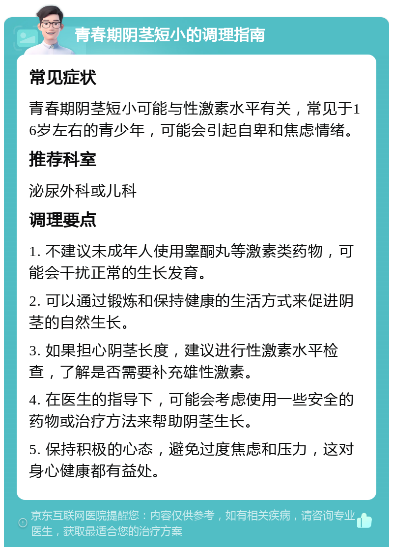 青春期阴茎短小的调理指南 常见症状 青春期阴茎短小可能与性激素水平有关，常见于16岁左右的青少年，可能会引起自卑和焦虑情绪。 推荐科室 泌尿外科或儿科 调理要点 1. 不建议未成年人使用睾酮丸等激素类药物，可能会干扰正常的生长发育。 2. 可以通过锻炼和保持健康的生活方式来促进阴茎的自然生长。 3. 如果担心阴茎长度，建议进行性激素水平检查，了解是否需要补充雄性激素。 4. 在医生的指导下，可能会考虑使用一些安全的药物或治疗方法来帮助阴茎生长。 5. 保持积极的心态，避免过度焦虑和压力，这对身心健康都有益处。