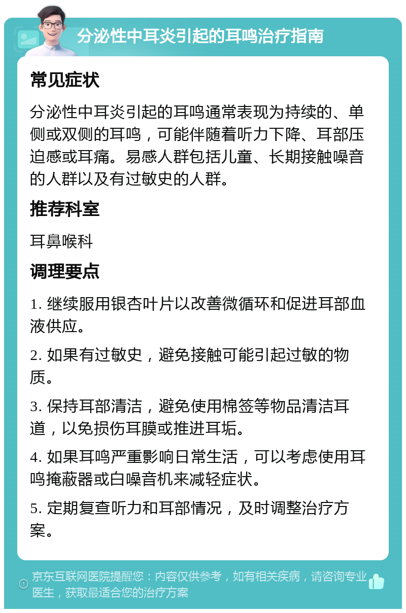 分泌性中耳炎引起的耳鸣治疗指南 常见症状 分泌性中耳炎引起的耳鸣通常表现为持续的、单侧或双侧的耳鸣，可能伴随着听力下降、耳部压迫感或耳痛。易感人群包括儿童、长期接触噪音的人群以及有过敏史的人群。 推荐科室 耳鼻喉科 调理要点 1. 继续服用银杏叶片以改善微循环和促进耳部血液供应。 2. 如果有过敏史，避免接触可能引起过敏的物质。 3. 保持耳部清洁，避免使用棉签等物品清洁耳道，以免损伤耳膜或推进耳垢。 4. 如果耳鸣严重影响日常生活，可以考虑使用耳鸣掩蔽器或白噪音机来减轻症状。 5. 定期复查听力和耳部情况，及时调整治疗方案。