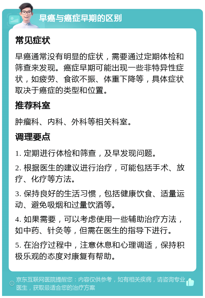 早癌与癌症早期的区别 常见症状 早癌通常没有明显的症状，需要通过定期体检和筛查来发现。癌症早期可能出现一些非特异性症状，如疲劳、食欲不振、体重下降等，具体症状取决于癌症的类型和位置。 推荐科室 肿瘤科、内科、外科等相关科室。 调理要点 1. 定期进行体检和筛查，及早发现问题。 2. 根据医生的建议进行治疗，可能包括手术、放疗、化疗等方法。 3. 保持良好的生活习惯，包括健康饮食、适量运动、避免吸烟和过量饮酒等。 4. 如果需要，可以考虑使用一些辅助治疗方法，如中药、针灸等，但需在医生的指导下进行。 5. 在治疗过程中，注意休息和心理调适，保持积极乐观的态度对康复有帮助。