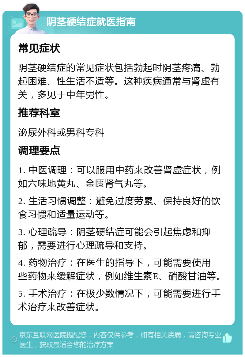 阴茎硬结症就医指南 常见症状 阴茎硬结症的常见症状包括勃起时阴茎疼痛、勃起困难、性生活不适等。这种疾病通常与肾虚有关，多见于中年男性。 推荐科室 泌尿外科或男科专科 调理要点 1. 中医调理：可以服用中药来改善肾虚症状，例如六味地黄丸、金匮肾气丸等。 2. 生活习惯调整：避免过度劳累、保持良好的饮食习惯和适量运动等。 3. 心理疏导：阴茎硬结症可能会引起焦虑和抑郁，需要进行心理疏导和支持。 4. 药物治疗：在医生的指导下，可能需要使用一些药物来缓解症状，例如维生素E、硝酸甘油等。 5. 手术治疗：在极少数情况下，可能需要进行手术治疗来改善症状。