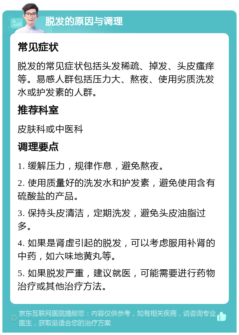 脱发的原因与调理 常见症状 脱发的常见症状包括头发稀疏、掉发、头皮瘙痒等。易感人群包括压力大、熬夜、使用劣质洗发水或护发素的人群。 推荐科室 皮肤科或中医科 调理要点 1. 缓解压力，规律作息，避免熬夜。 2. 使用质量好的洗发水和护发素，避免使用含有硫酸盐的产品。 3. 保持头皮清洁，定期洗发，避免头皮油脂过多。 4. 如果是肾虚引起的脱发，可以考虑服用补肾的中药，如六味地黄丸等。 5. 如果脱发严重，建议就医，可能需要进行药物治疗或其他治疗方法。