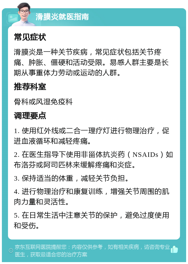 滑膜炎就医指南 常见症状 滑膜炎是一种关节疾病，常见症状包括关节疼痛、肿胀、僵硬和活动受限。易感人群主要是长期从事重体力劳动或运动的人群。 推荐科室 骨科或风湿免疫科 调理要点 1. 使用红外线或二合一理疗灯进行物理治疗，促进血液循环和减轻疼痛。 2. 在医生指导下使用非甾体抗炎药（NSAIDs）如布洛芬或阿司匹林来缓解疼痛和炎症。 3. 保持适当的体重，减轻关节负担。 4. 进行物理治疗和康复训练，增强关节周围的肌肉力量和灵活性。 5. 在日常生活中注意关节的保护，避免过度使用和受伤。