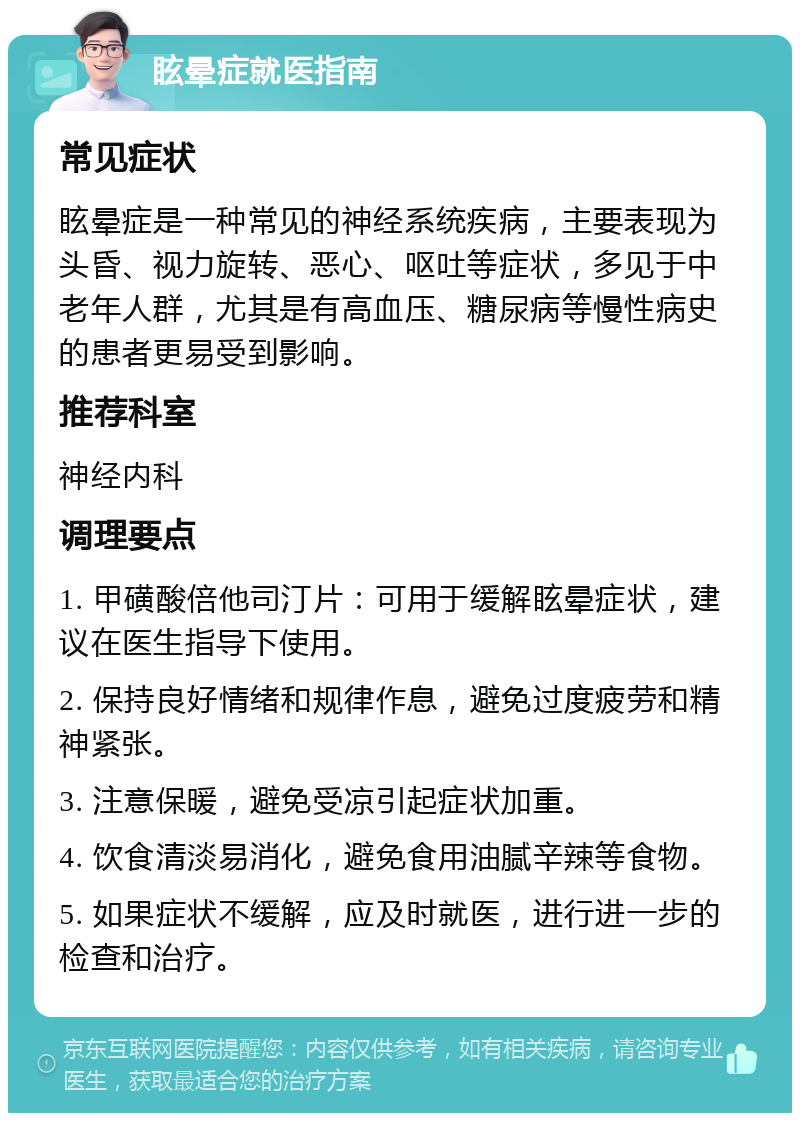 眩晕症就医指南 常见症状 眩晕症是一种常见的神经系统疾病，主要表现为头昏、视力旋转、恶心、呕吐等症状，多见于中老年人群，尤其是有高血压、糖尿病等慢性病史的患者更易受到影响。 推荐科室 神经内科 调理要点 1. 甲磺酸倍他司汀片：可用于缓解眩晕症状，建议在医生指导下使用。 2. 保持良好情绪和规律作息，避免过度疲劳和精神紧张。 3. 注意保暖，避免受凉引起症状加重。 4. 饮食清淡易消化，避免食用油腻辛辣等食物。 5. 如果症状不缓解，应及时就医，进行进一步的检查和治疗。