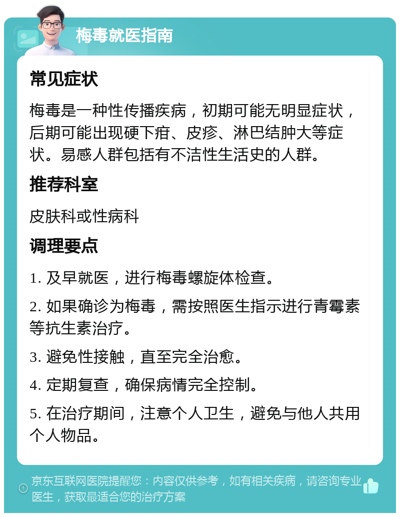 梅毒就医指南 常见症状 梅毒是一种性传播疾病，初期可能无明显症状，后期可能出现硬下疳、皮疹、淋巴结肿大等症状。易感人群包括有不洁性生活史的人群。 推荐科室 皮肤科或性病科 调理要点 1. 及早就医，进行梅毒螺旋体检查。 2. 如果确诊为梅毒，需按照医生指示进行青霉素等抗生素治疗。 3. 避免性接触，直至完全治愈。 4. 定期复查，确保病情完全控制。 5. 在治疗期间，注意个人卫生，避免与他人共用个人物品。