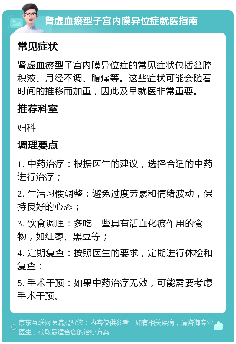 肾虚血瘀型子宫内膜异位症就医指南 常见症状 肾虚血瘀型子宫内膜异位症的常见症状包括盆腔积液、月经不调、腹痛等。这些症状可能会随着时间的推移而加重，因此及早就医非常重要。 推荐科室 妇科 调理要点 1. 中药治疗：根据医生的建议，选择合适的中药进行治疗； 2. 生活习惯调整：避免过度劳累和情绪波动，保持良好的心态； 3. 饮食调理：多吃一些具有活血化瘀作用的食物，如红枣、黑豆等； 4. 定期复查：按照医生的要求，定期进行体检和复查； 5. 手术干预：如果中药治疗无效，可能需要考虑手术干预。