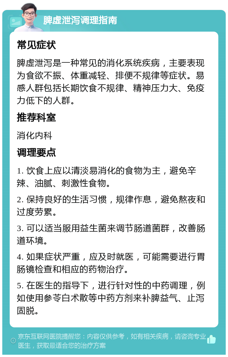 脾虚泄泻调理指南 常见症状 脾虚泄泻是一种常见的消化系统疾病，主要表现为食欲不振、体重减轻、排便不规律等症状。易感人群包括长期饮食不规律、精神压力大、免疫力低下的人群。 推荐科室 消化内科 调理要点 1. 饮食上应以清淡易消化的食物为主，避免辛辣、油腻、刺激性食物。 2. 保持良好的生活习惯，规律作息，避免熬夜和过度劳累。 3. 可以适当服用益生菌来调节肠道菌群，改善肠道环境。 4. 如果症状严重，应及时就医，可能需要进行胃肠镜检查和相应的药物治疗。 5. 在医生的指导下，进行针对性的中药调理，例如使用参苓白术散等中药方剂来补脾益气、止泻固脱。