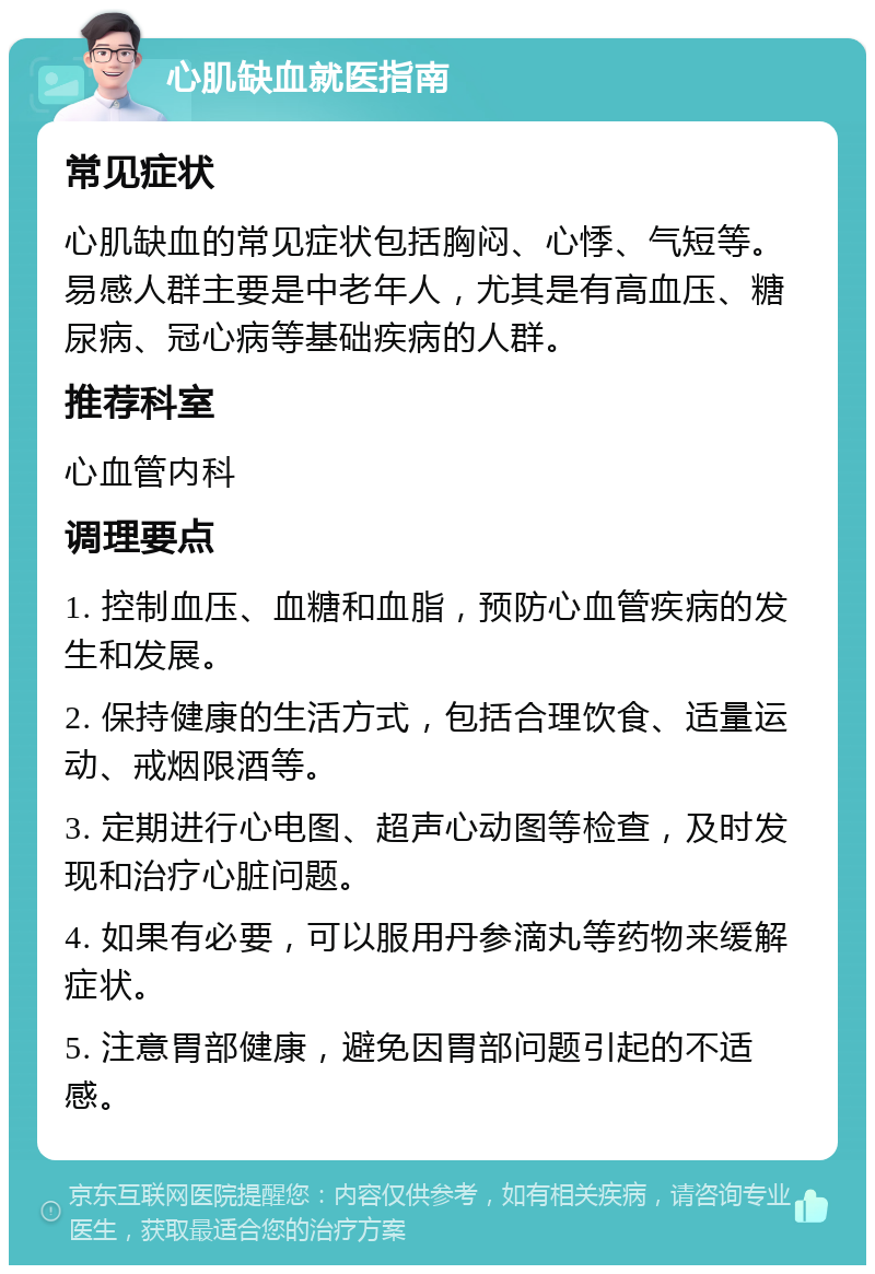 心肌缺血就医指南 常见症状 心肌缺血的常见症状包括胸闷、心悸、气短等。易感人群主要是中老年人，尤其是有高血压、糖尿病、冠心病等基础疾病的人群。 推荐科室 心血管内科 调理要点 1. 控制血压、血糖和血脂，预防心血管疾病的发生和发展。 2. 保持健康的生活方式，包括合理饮食、适量运动、戒烟限酒等。 3. 定期进行心电图、超声心动图等检查，及时发现和治疗心脏问题。 4. 如果有必要，可以服用丹参滴丸等药物来缓解症状。 5. 注意胃部健康，避免因胃部问题引起的不适感。