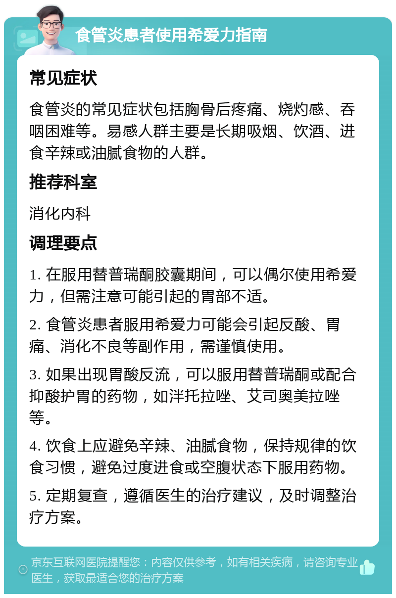 食管炎患者使用希爱力指南 常见症状 食管炎的常见症状包括胸骨后疼痛、烧灼感、吞咽困难等。易感人群主要是长期吸烟、饮酒、进食辛辣或油腻食物的人群。 推荐科室 消化内科 调理要点 1. 在服用替普瑞酮胶囊期间，可以偶尔使用希爱力，但需注意可能引起的胃部不适。 2. 食管炎患者服用希爱力可能会引起反酸、胃痛、消化不良等副作用，需谨慎使用。 3. 如果出现胃酸反流，可以服用替普瑞酮或配合抑酸护胃的药物，如泮托拉唑、艾司奥美拉唑等。 4. 饮食上应避免辛辣、油腻食物，保持规律的饮食习惯，避免过度进食或空腹状态下服用药物。 5. 定期复查，遵循医生的治疗建议，及时调整治疗方案。