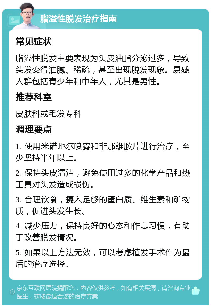 脂溢性脱发治疗指南 常见症状 脂溢性脱发主要表现为头皮油脂分泌过多，导致头发变得油腻、稀疏，甚至出现脱发现象。易感人群包括青少年和中年人，尤其是男性。 推荐科室 皮肤科或毛发专科 调理要点 1. 使用米诺地尔喷雾和非那雄胺片进行治疗，至少坚持半年以上。 2. 保持头皮清洁，避免使用过多的化学产品和热工具对头发造成损伤。 3. 合理饮食，摄入足够的蛋白质、维生素和矿物质，促进头发生长。 4. 减少压力，保持良好的心态和作息习惯，有助于改善脱发情况。 5. 如果以上方法无效，可以考虑植发手术作为最后的治疗选择。