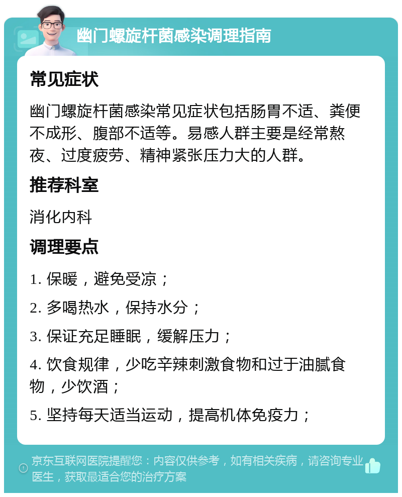 幽门螺旋杆菌感染调理指南 常见症状 幽门螺旋杆菌感染常见症状包括肠胃不适、粪便不成形、腹部不适等。易感人群主要是经常熬夜、过度疲劳、精神紧张压力大的人群。 推荐科室 消化内科 调理要点 1. 保暖，避免受凉； 2. 多喝热水，保持水分； 3. 保证充足睡眠，缓解压力； 4. 饮食规律，少吃辛辣刺激食物和过于油腻食物，少饮酒； 5. 坚持每天适当运动，提高机体免疫力；