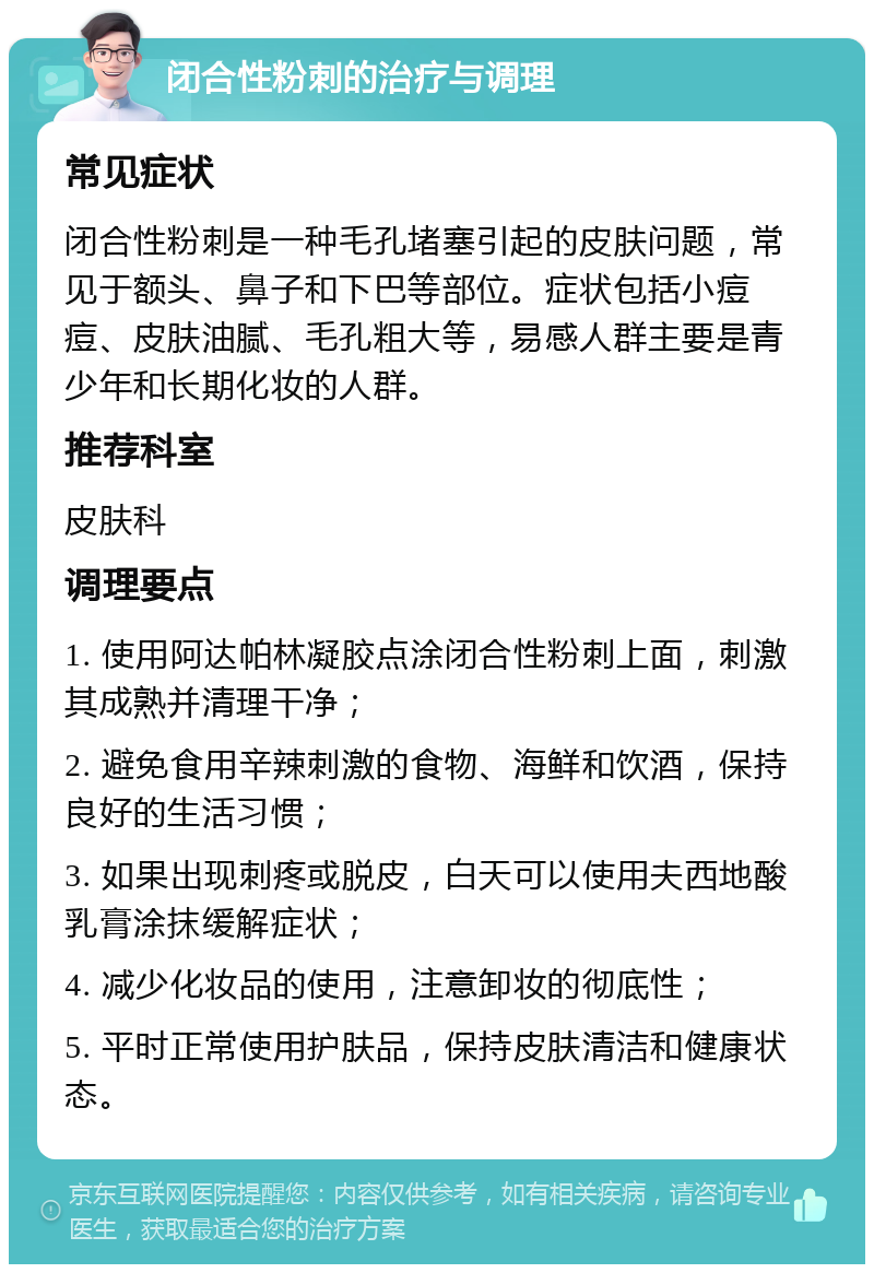 闭合性粉刺的治疗与调理 常见症状 闭合性粉刺是一种毛孔堵塞引起的皮肤问题，常见于额头、鼻子和下巴等部位。症状包括小痘痘、皮肤油腻、毛孔粗大等，易感人群主要是青少年和长期化妆的人群。 推荐科室 皮肤科 调理要点 1. 使用阿达帕林凝胶点涂闭合性粉刺上面，刺激其成熟并清理干净； 2. 避免食用辛辣刺激的食物、海鲜和饮酒，保持良好的生活习惯； 3. 如果出现刺疼或脱皮，白天可以使用夫西地酸乳膏涂抹缓解症状； 4. 减少化妆品的使用，注意卸妆的彻底性； 5. 平时正常使用护肤品，保持皮肤清洁和健康状态。