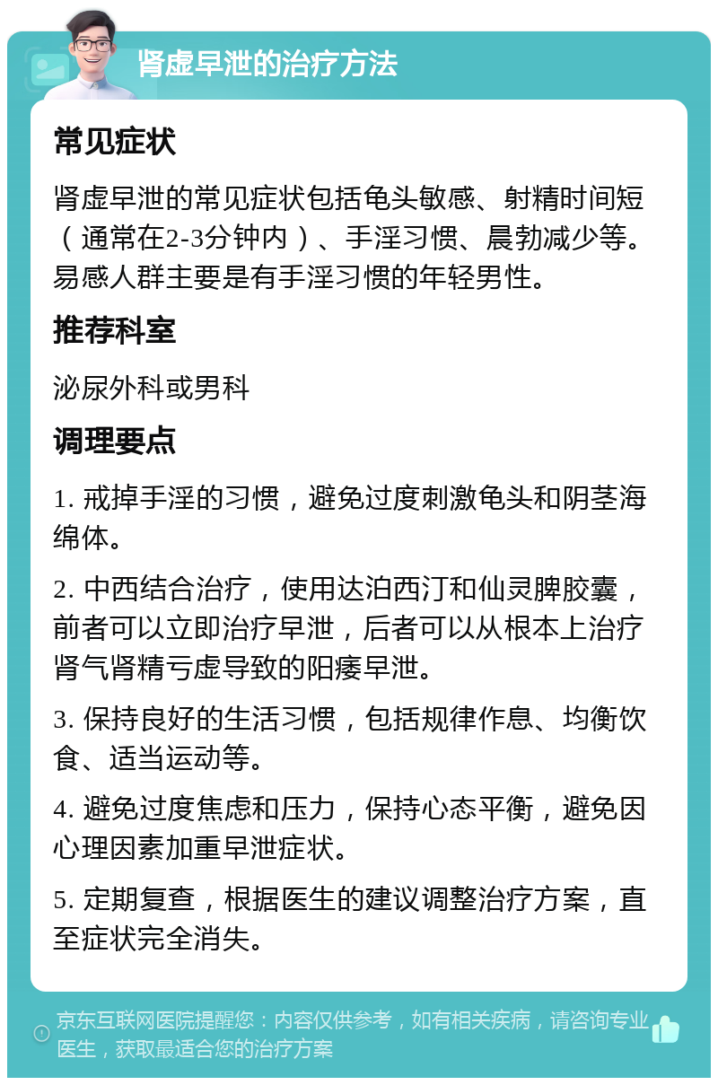 肾虚早泄的治疗方法 常见症状 肾虚早泄的常见症状包括龟头敏感、射精时间短（通常在2-3分钟内）、手淫习惯、晨勃减少等。易感人群主要是有手淫习惯的年轻男性。 推荐科室 泌尿外科或男科 调理要点 1. 戒掉手淫的习惯，避免过度刺激龟头和阴茎海绵体。 2. 中西结合治疗，使用达泊西汀和仙灵脾胶囊，前者可以立即治疗早泄，后者可以从根本上治疗肾气肾精亏虚导致的阳痿早泄。 3. 保持良好的生活习惯，包括规律作息、均衡饮食、适当运动等。 4. 避免过度焦虑和压力，保持心态平衡，避免因心理因素加重早泄症状。 5. 定期复查，根据医生的建议调整治疗方案，直至症状完全消失。