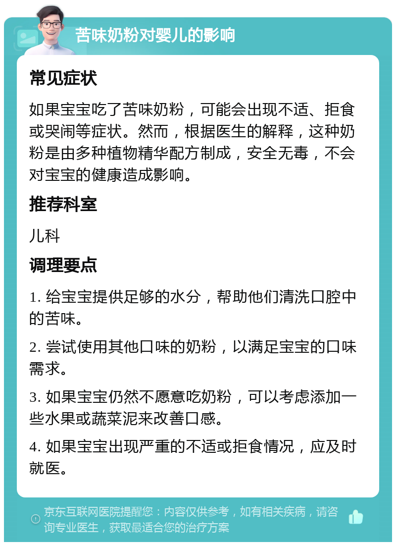 苦味奶粉对婴儿的影响 常见症状 如果宝宝吃了苦味奶粉，可能会出现不适、拒食或哭闹等症状。然而，根据医生的解释，这种奶粉是由多种植物精华配方制成，安全无毒，不会对宝宝的健康造成影响。 推荐科室 儿科 调理要点 1. 给宝宝提供足够的水分，帮助他们清洗口腔中的苦味。 2. 尝试使用其他口味的奶粉，以满足宝宝的口味需求。 3. 如果宝宝仍然不愿意吃奶粉，可以考虑添加一些水果或蔬菜泥来改善口感。 4. 如果宝宝出现严重的不适或拒食情况，应及时就医。