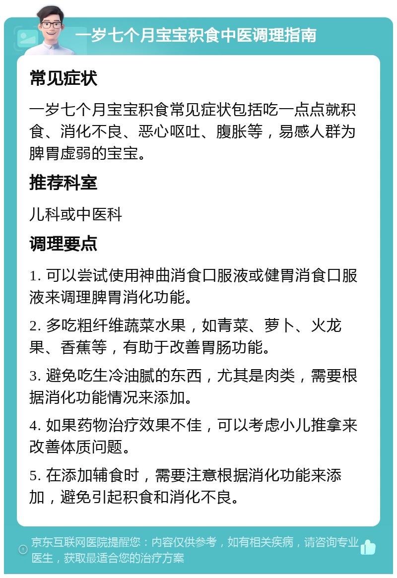 一岁七个月宝宝积食中医调理指南 常见症状 一岁七个月宝宝积食常见症状包括吃一点点就积食、消化不良、恶心呕吐、腹胀等，易感人群为脾胃虚弱的宝宝。 推荐科室 儿科或中医科 调理要点 1. 可以尝试使用神曲消食口服液或健胃消食口服液来调理脾胃消化功能。 2. 多吃粗纤维蔬菜水果，如青菜、萝卜、火龙果、香蕉等，有助于改善胃肠功能。 3. 避免吃生冷油腻的东西，尤其是肉类，需要根据消化功能情况来添加。 4. 如果药物治疗效果不佳，可以考虑小儿推拿来改善体质问题。 5. 在添加辅食时，需要注意根据消化功能来添加，避免引起积食和消化不良。