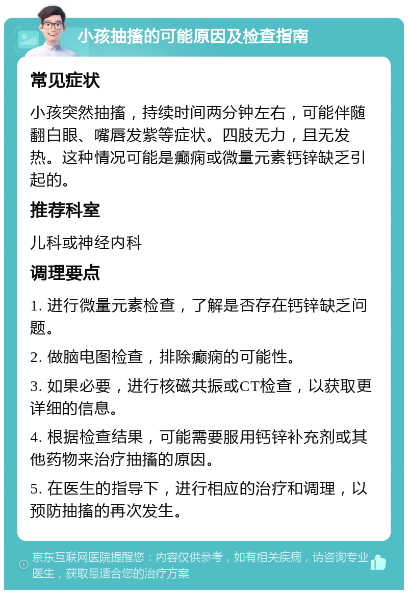 小孩抽搐的可能原因及检查指南 常见症状 小孩突然抽搐，持续时间两分钟左右，可能伴随翻白眼、嘴唇发紫等症状。四肢无力，且无发热。这种情况可能是癫痫或微量元素钙锌缺乏引起的。 推荐科室 儿科或神经内科 调理要点 1. 进行微量元素检查，了解是否存在钙锌缺乏问题。 2. 做脑电图检查，排除癫痫的可能性。 3. 如果必要，进行核磁共振或CT检查，以获取更详细的信息。 4. 根据检查结果，可能需要服用钙锌补充剂或其他药物来治疗抽搐的原因。 5. 在医生的指导下，进行相应的治疗和调理，以预防抽搐的再次发生。