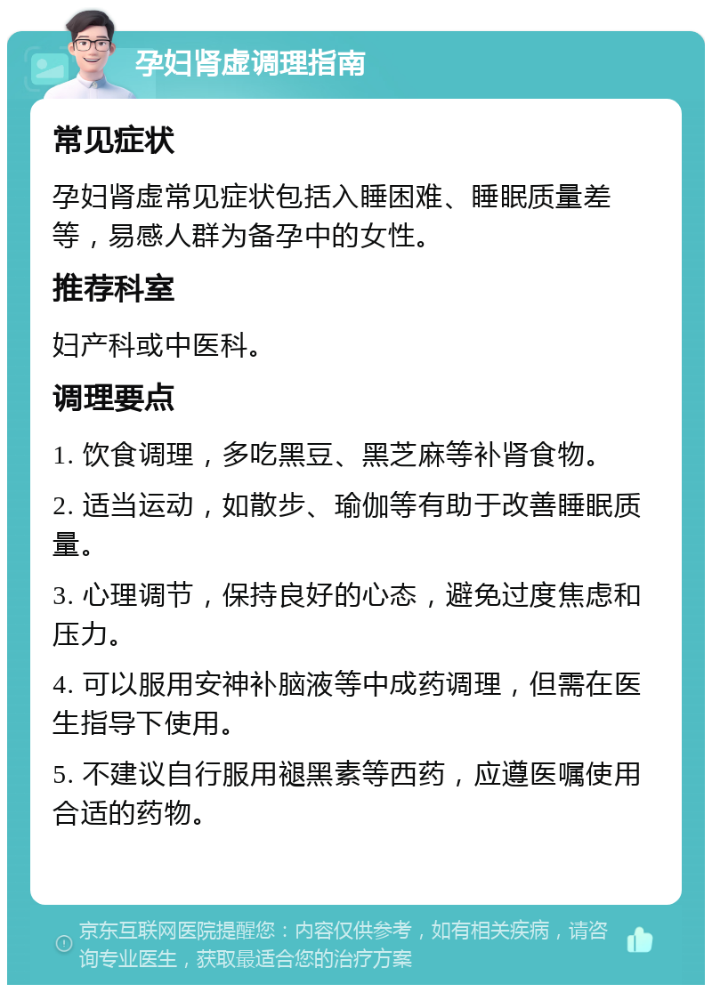 孕妇肾虚调理指南 常见症状 孕妇肾虚常见症状包括入睡困难、睡眠质量差等，易感人群为备孕中的女性。 推荐科室 妇产科或中医科。 调理要点 1. 饮食调理，多吃黑豆、黑芝麻等补肾食物。 2. 适当运动，如散步、瑜伽等有助于改善睡眠质量。 3. 心理调节，保持良好的心态，避免过度焦虑和压力。 4. 可以服用安神补脑液等中成药调理，但需在医生指导下使用。 5. 不建议自行服用褪黑素等西药，应遵医嘱使用合适的药物。